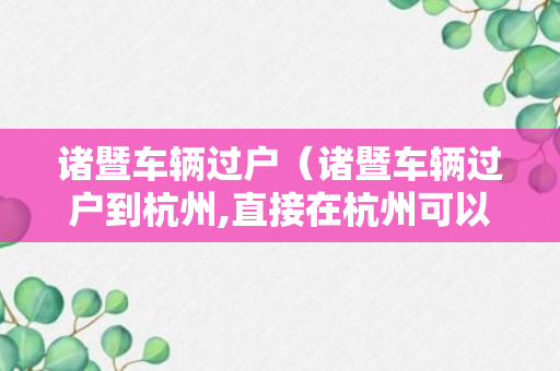 诸暨车辆过户（诸暨车辆过户到杭州,直接在杭州可以办理吗）