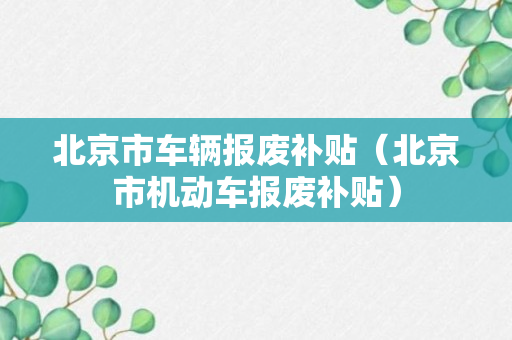 北京市车辆报废补贴（北京市机动车报废补贴）