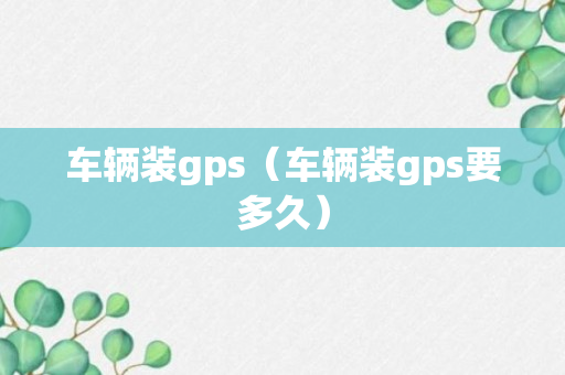 车辆装gps（车辆装gps要多久）