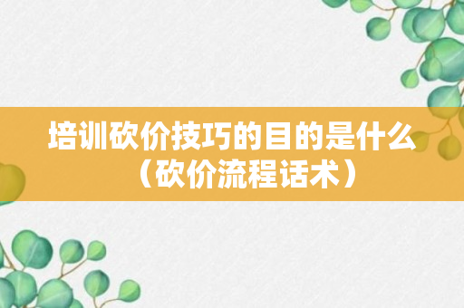 培训砍价技巧的目的是什么（砍价流程话术）