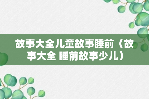 故事大全儿童故事睡前（故事大全 睡前故事少儿）