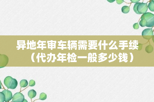 异地年审车辆需要什么手续（代办年检一般多少钱）