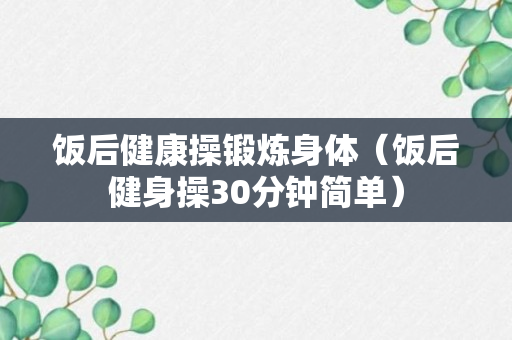 饭后健康操锻炼身体（饭后健身操30分钟简单）