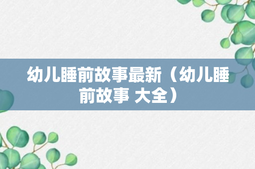 幼儿睡前故事最新（幼儿睡前故事 大全）