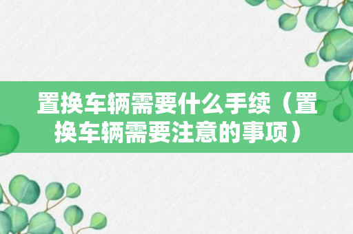 置换车辆需要什么手续（置换车辆需要注意的事项）