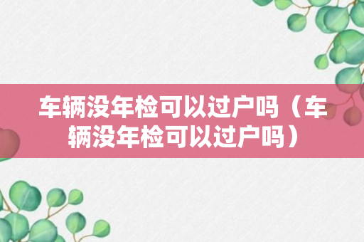 车辆没年检可以过户吗（车辆没年检可以过户吗）