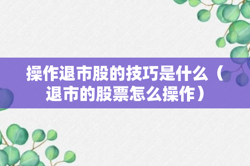 操作退市股的技巧是什么（退市的股票怎么操作）