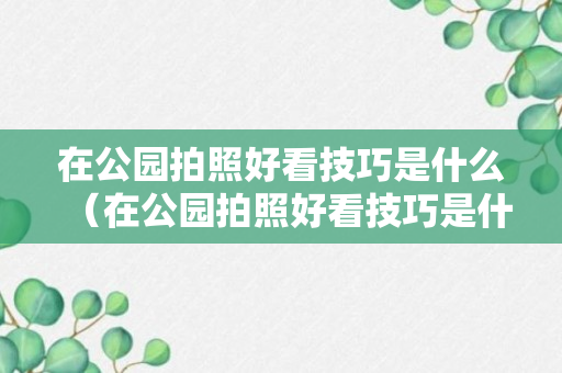 在公园拍照好看技巧是什么（在公园拍照好看技巧是什么呢）