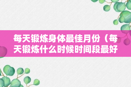 每天锻炼身体最佳月份（每天锻炼什么时候时间段最好）