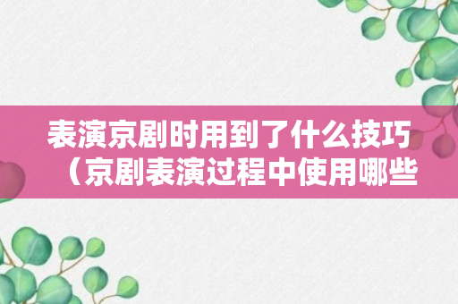 表演京剧时用到了什么技巧（京剧表演过程中使用哪些道具）