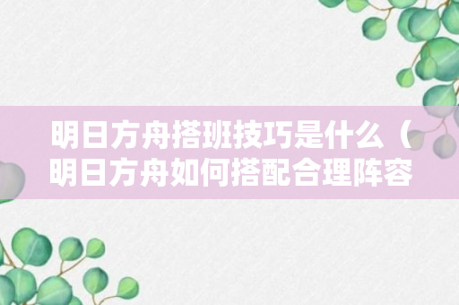 明日方舟搭班技巧是什么（明日方舟如何搭配合理阵容）