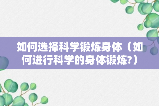 如何选择科学锻炼身体（如何进行科学的身体锻炼?）