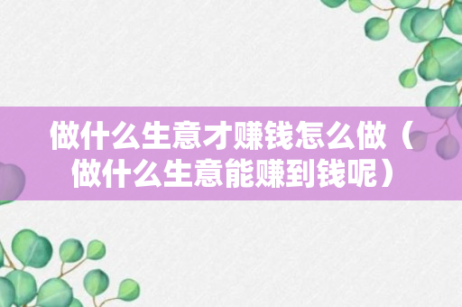 做什么生意才赚钱怎么做（做什么生意能赚到钱呢）