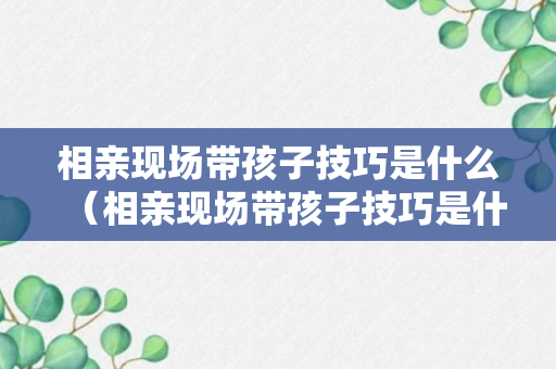 相亲现场带孩子技巧是什么（相亲现场带孩子技巧是什么呢）