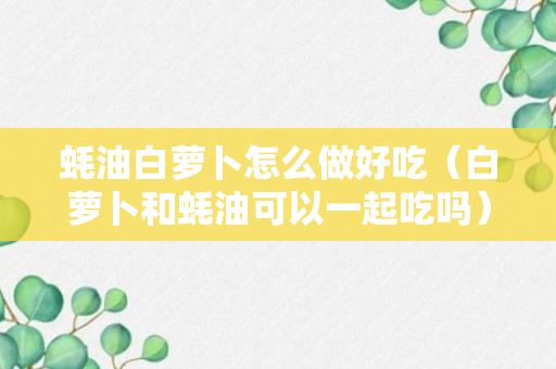 蚝油白萝卜怎么做好吃（白萝卜和蚝油可以一起吃吗）