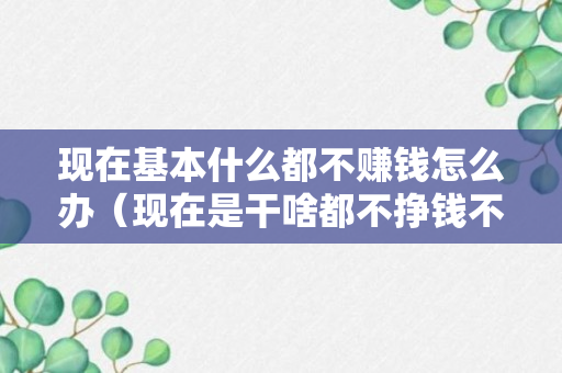 现在基本什么都不赚钱怎么办（现在是干啥都不挣钱不知道怎么办）