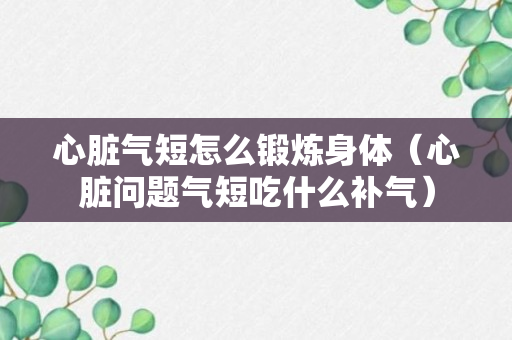 心脏气短怎么锻炼身体（心脏问题气短吃什么补气）