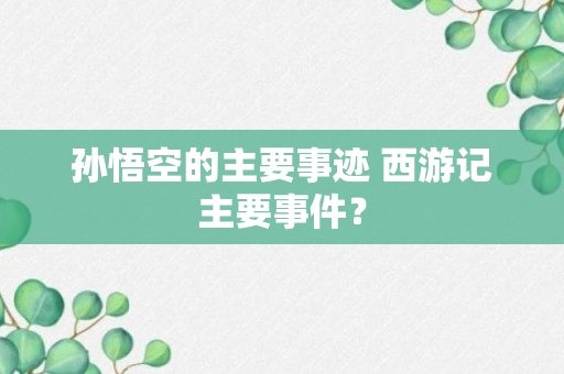 孙悟空的主要事迹 西游记主要事件？