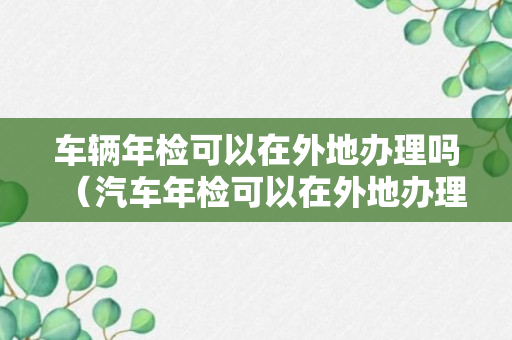 车辆年检可以在外地办理吗（汽车年检可以在外地办理吗）