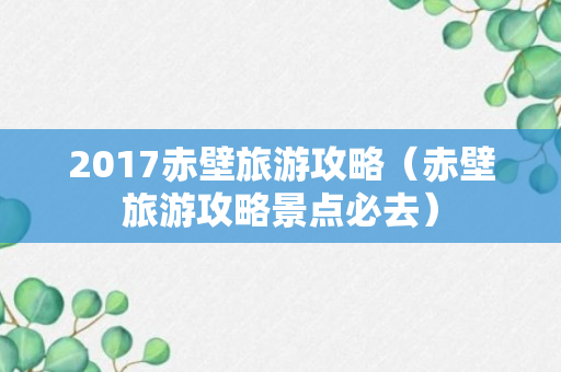 2017赤壁旅游攻略（赤壁旅游攻略景点必去）