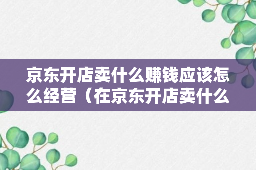 京东开店卖什么赚钱应该怎么经营（在京东开店卖什么类目好）