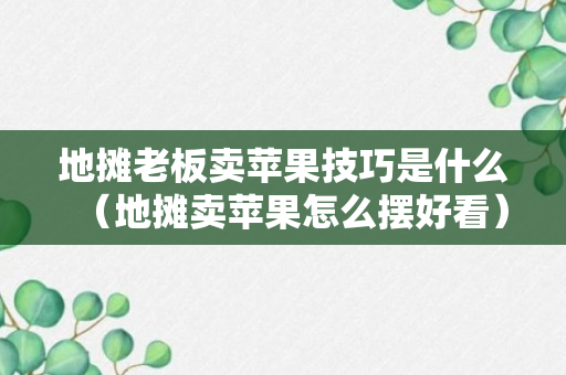 地摊老板卖苹果技巧是什么（地摊卖苹果怎么摆好看）