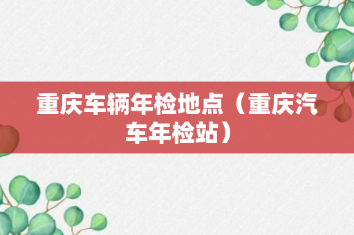 重庆车辆年检地点（重庆汽车年检站）