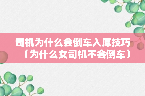 司机为什么会倒车入库技巧（为什么女司机不会倒车）