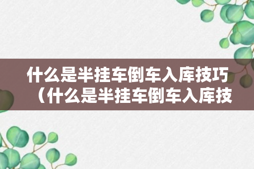 什么是半挂车倒车入库技巧（什么是半挂车倒车入库技巧和方法）