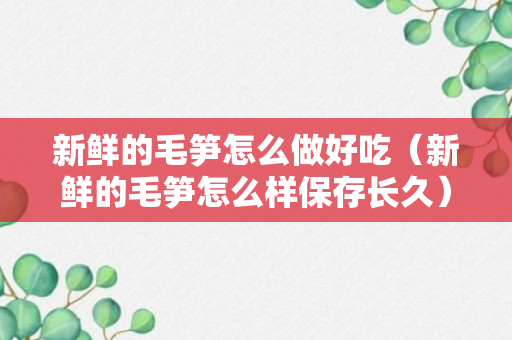 新鲜的毛笋怎么做好吃（新鲜的毛笋怎么样保存长久）