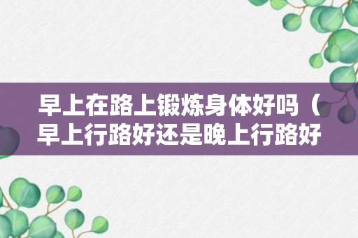 早上在路上锻炼身体好吗（早上行路好还是晚上行路好）