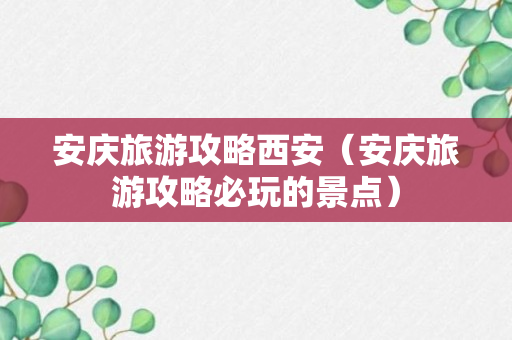 安庆旅游攻略西安（安庆旅游攻略必玩的景点）