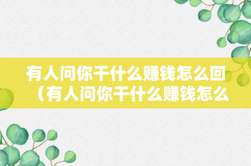 有人问你干什么赚钱怎么回（有人问你干什么赚钱怎么回复）