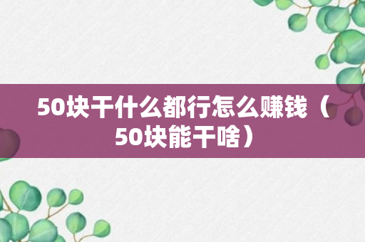 50块干什么都行怎么赚钱（50块能干啥）