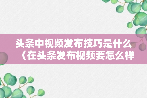 头条中视频发布技巧是什么（在头条发布视频要怎么样才有收益）