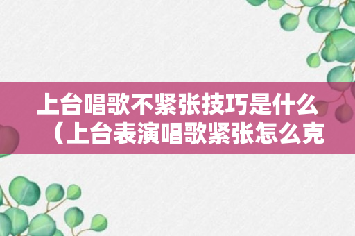 上台唱歌不紧张技巧是什么（上台表演唱歌紧张怎么克服）