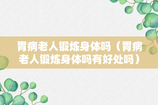 胃病老人锻炼身体吗（胃病老人锻炼身体吗有好处吗）