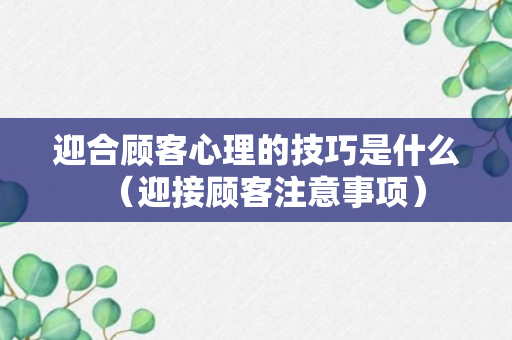 迎合顾客心理的技巧是什么（迎接顾客注意事项）