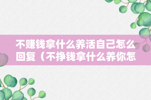 不赚钱拿什么养活自己怎么回复（不挣钱拿什么养你怎么回答）