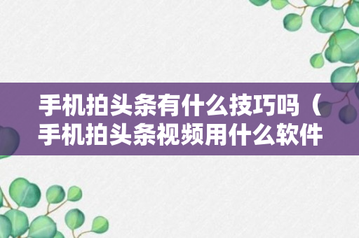 手机拍头条有什么技巧吗（手机拍头条视频用什么软件）