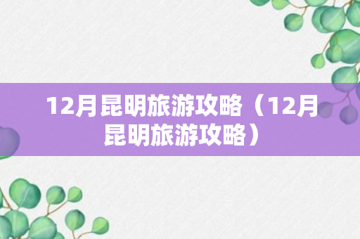 12月昆明旅游攻略（12月昆明旅游攻略）