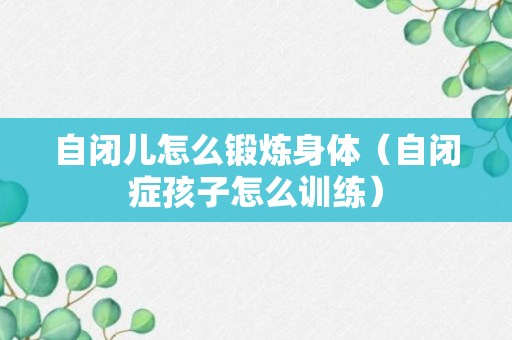 自闭儿怎么锻炼身体（自闭症孩子怎么训练）