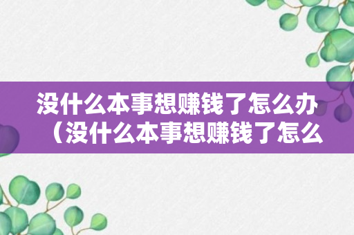 没什么本事想赚钱了怎么办（没什么本事想赚钱了怎么办呀）