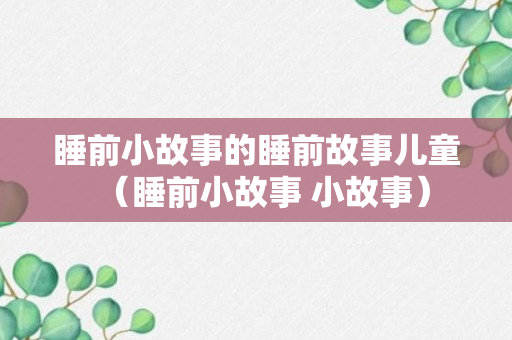 睡前小故事的睡前故事儿童（睡前小故事 小故事）