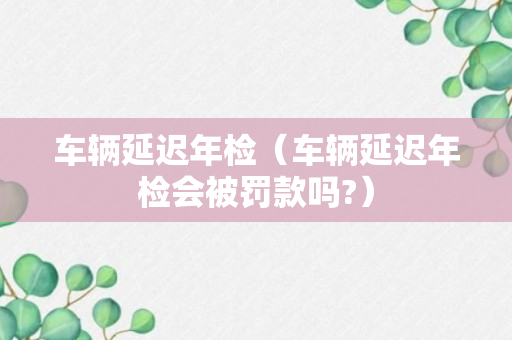 车辆延迟年检（车辆延迟年检会被罚款吗?）