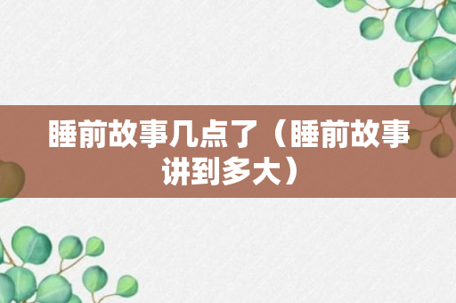 睡前故事几点了（睡前故事讲到多大）