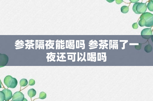 参茶隔夜能喝吗 参茶隔了一夜还可以喝吗