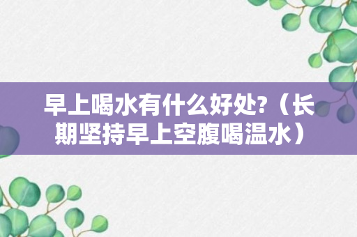 早上喝水有什么好处?（长期坚持早上空腹喝温水）