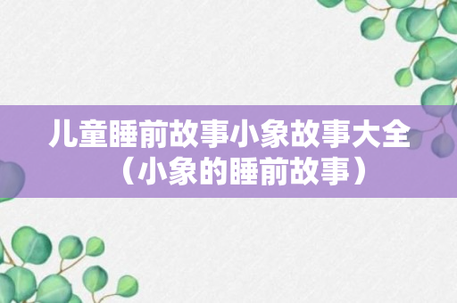 儿童睡前故事小象故事大全（小象的睡前故事）