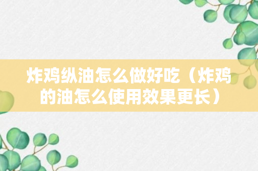 炸鸡纵油怎么做好吃（炸鸡的油怎么使用效果更长）